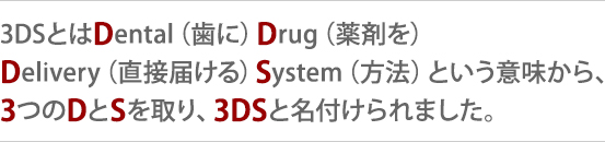 3DSとはDental(歯に)Drug(薬剤を)Delivery(直接届ける)System(方法)という意味から、3つのDとSを取り、3DSと名付けられました。