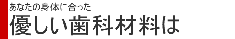あなたの身体に合った優しい歯科材料は