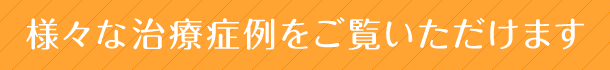 様々な治療症例をご覧いただけます