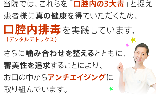 当院では、これらを「口腔内の3大毒」と捉え患者様に真の健康を得ていただくため、口腔内排毒（デンタルデトックス）を実践しています。さらに、噛み合わせを整えるとともに、審美性を追求することにより、お口の中からアンチエイジングに取り組んでいます。