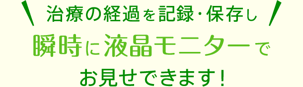 治療の経過を記録・保存し瞬時に液晶モニターでお見せできます！