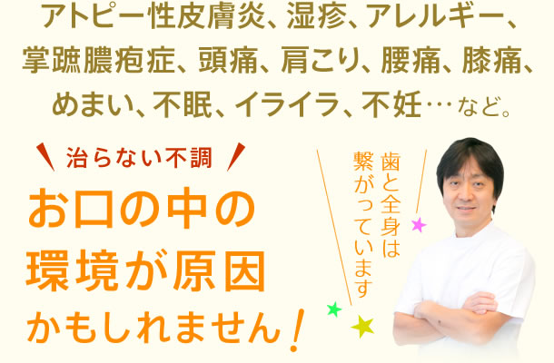 アトピー性皮膚炎、湿疹、アレルギー、掌蹠膿疱症、頭痛、肩こり、腰痛、膝痛、めまい、不眠、イライラ、不妊…など。お口の中の環境が原因かもしれません