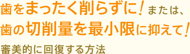 歯をまったく削らずに！または、歯の切削量を最小限に抑えて！審美的に回復する方法