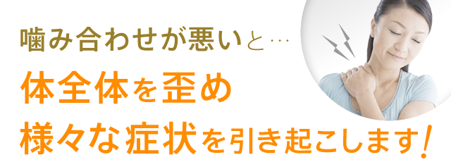 噛み合わせが悪いと…体全体を歪め様々な症状を引き起こします！