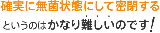 確実に無菌状態にして密閉するというのはかなり難しいのです