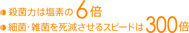 殺菌力は塩素の6倍、細菌・雑菌を死滅させるスピードは300倍